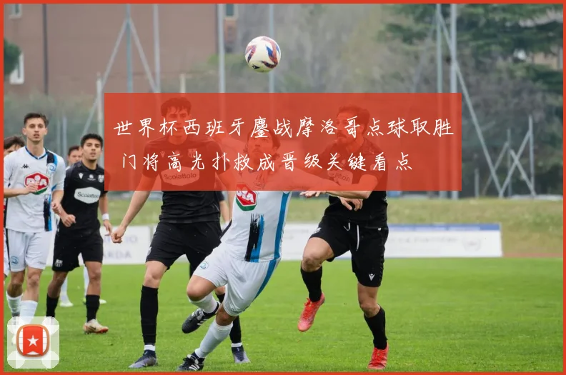 世界杯西班牙鏖战摩洛哥点球取胜 门将高光扑救成晋级关键看点