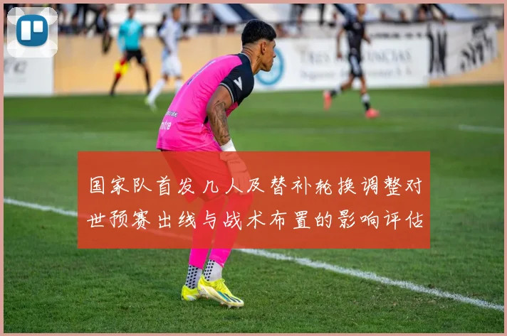 国家队首发几人及替补轮换调整对世预赛出线与战术布置的影响评估