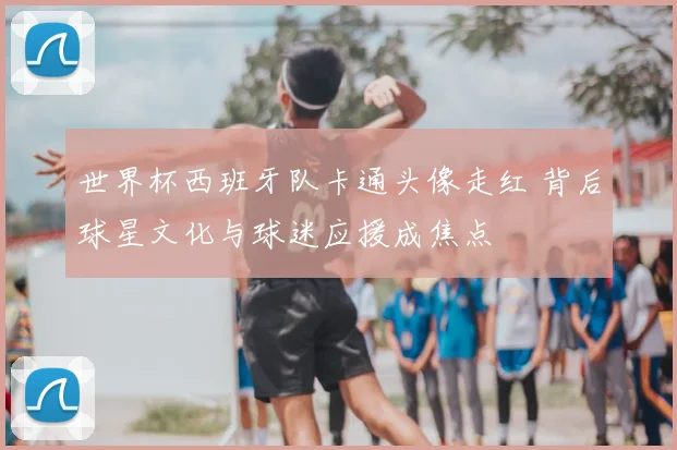 世界杯西班牙队卡通头像走红 背后球星文化与球迷应援成焦点