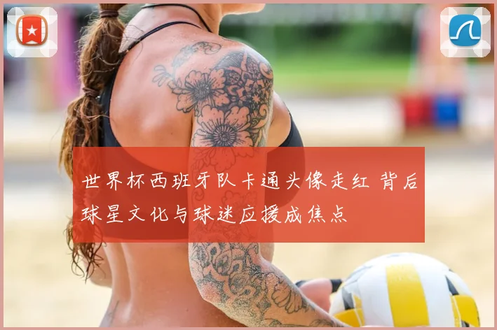 世界杯西班牙队卡通头像走红 背后球星文化与球迷应援成焦点