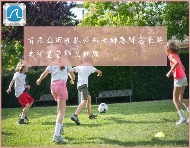 肯尼亚田径队公布世锦赛阵容长跑名将基普耶戈缺席