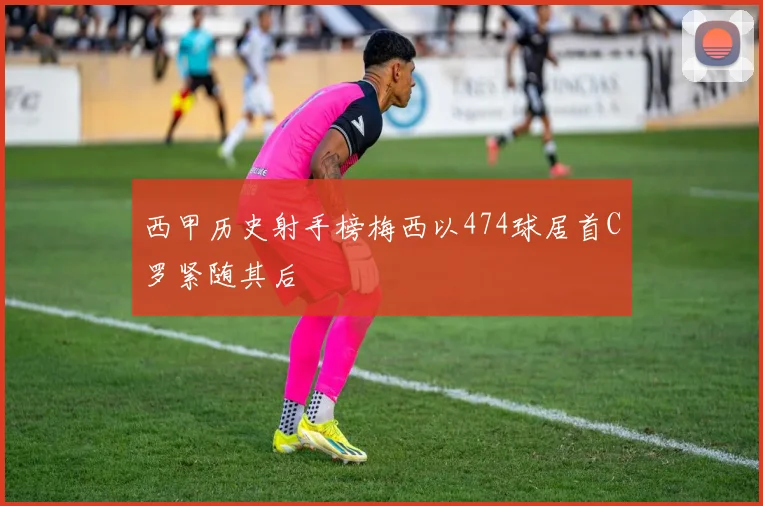 西甲历史射手榜梅西以474球居首C罗紧随其后