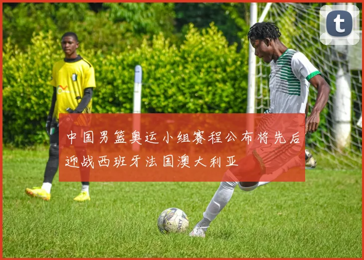 中国男篮奥运小组赛程公布将先后迎战西班牙法国澳大利亚