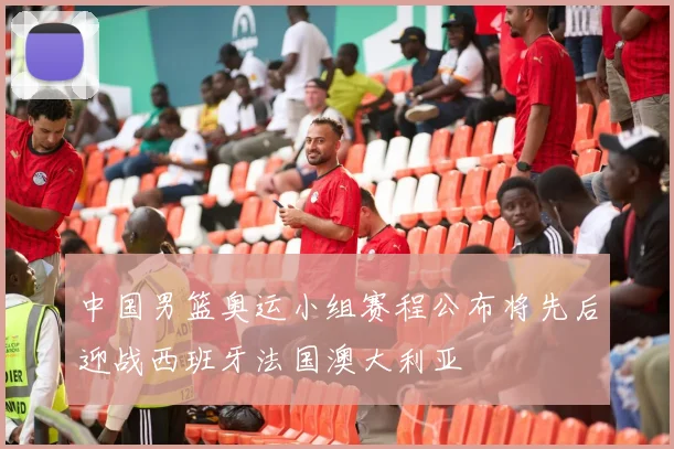 中国男篮奥运小组赛程公布将先后迎战西班牙法国澳大利亚