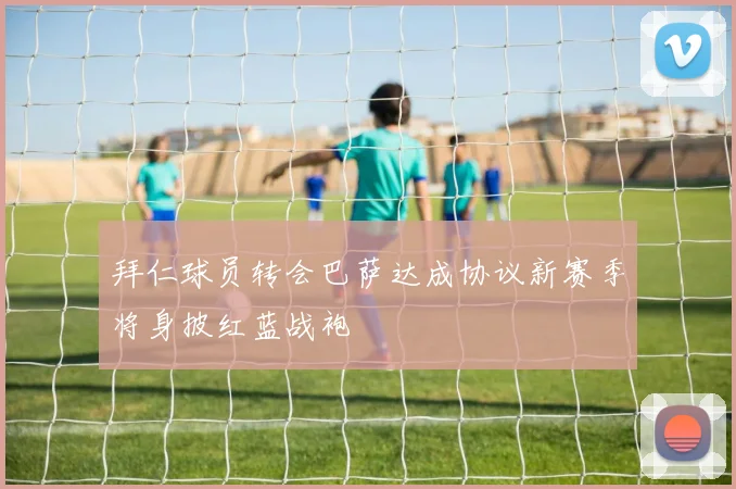 拜仁球员转会巴萨达成协议新赛季将身披红蓝战袍