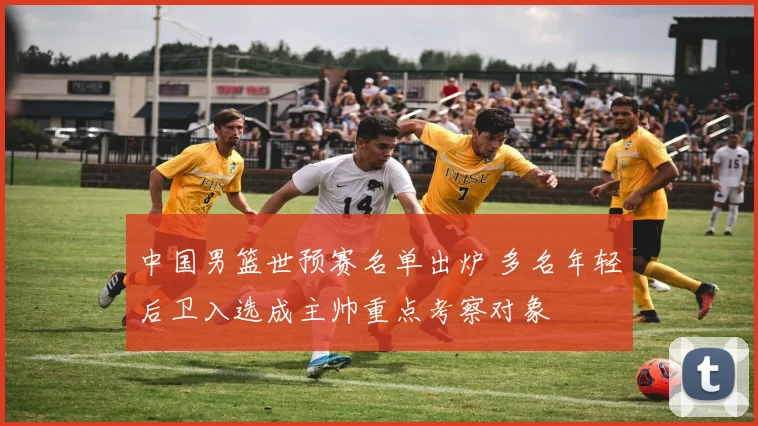 中国男篮世预赛名单出炉 多名年轻后卫入选成主帅重点考察对象