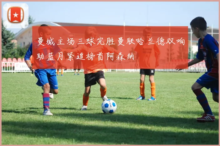 曼城主场三球完胜曼联哈兰德双响助蓝月紧追榜首阿森纳