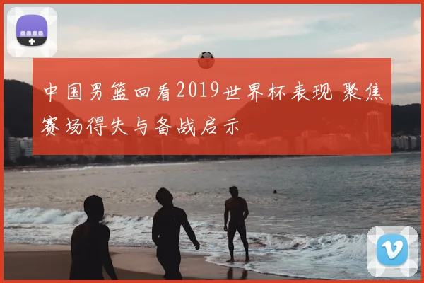 中国男篮回看2019世界杯表现 聚焦赛场得失与备战启示