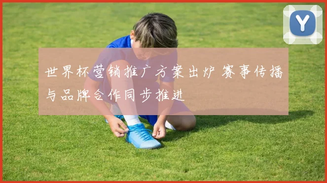 世界杯营销推广方案出炉 赛事传播与品牌合作同步推进