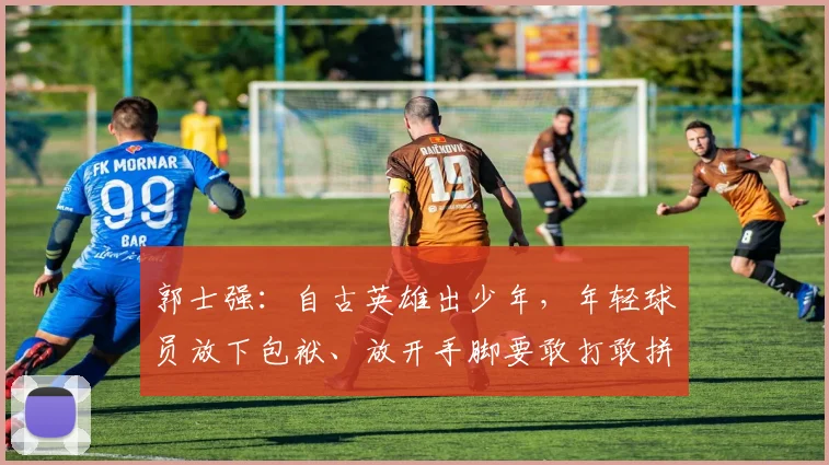 郭士强:自古英雄出少年,年轻球员放下包袱、放开手脚要敢打敢拼
