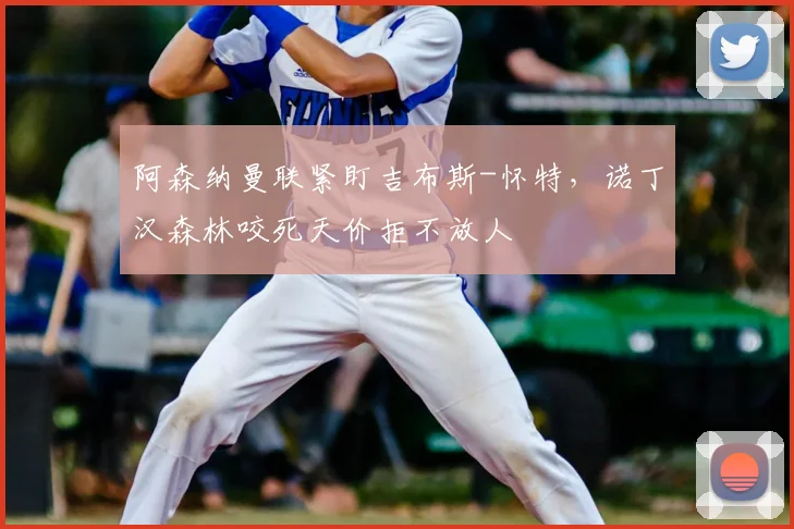 阿森纳曼联紧盯吉布斯-怀特,诺丁汉森林咬死天价拒不放人