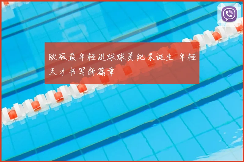 欧冠最年轻进球球员纪录诞生 年轻天才书写新篇章