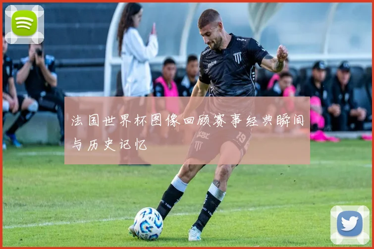 法国世界杯图像回顾赛事经典瞬间与历史记忆
