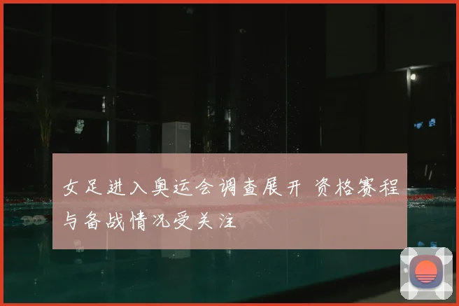 女足进入奥运会调查展开 资格赛程与备战情况受关注