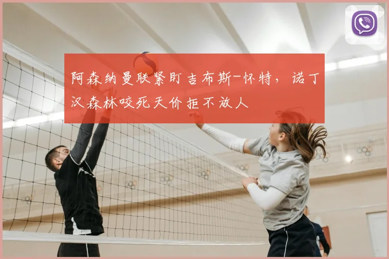 阿森纳曼联紧盯吉布斯-怀特,诺丁汉森林咬死天价拒不放人